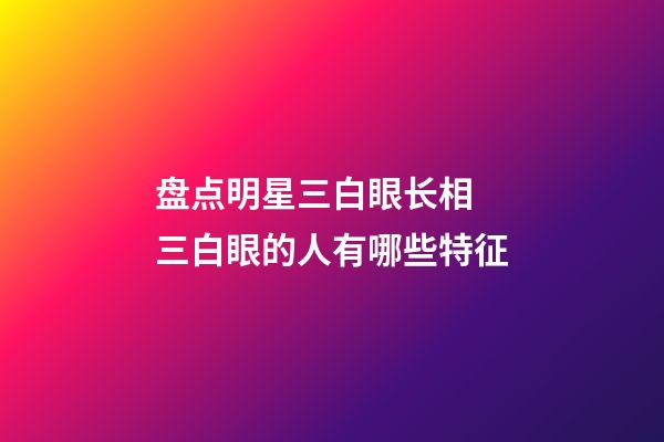 盘点明星三白眼长相 三白眼的人有哪些特征